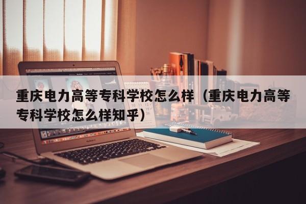 重庆电力高等专科学校怎么样（重庆电力高等专科学校怎么样知乎）