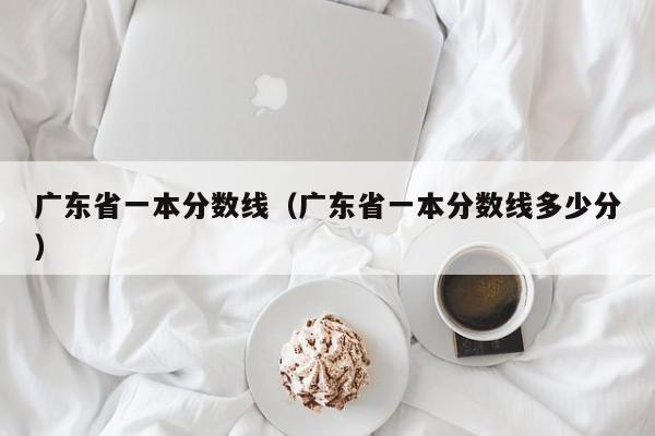 广东省一本分数线（广东省一本分数线多少分）