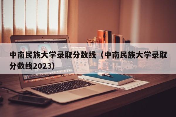 中南民族大学录取分数线（中南民族大学录取分数线2023）