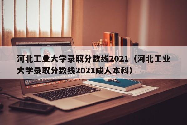 河北工业大学录取分数线2021（河北工业大学录取分数线2021成人本科）