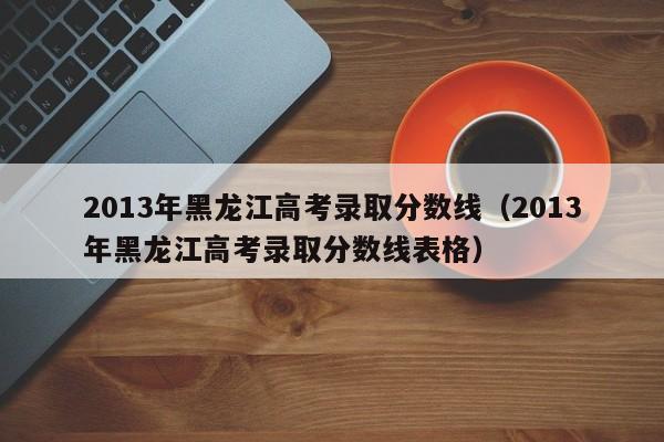 2013年黑龙江高考录取分数线（2013年黑龙江高考录取分数线表格）