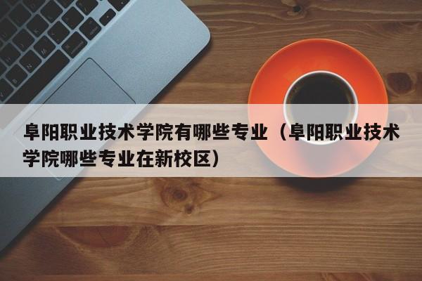 阜阳职业技术学院有哪些专业（阜阳职业技术学院哪些专业在新校区）