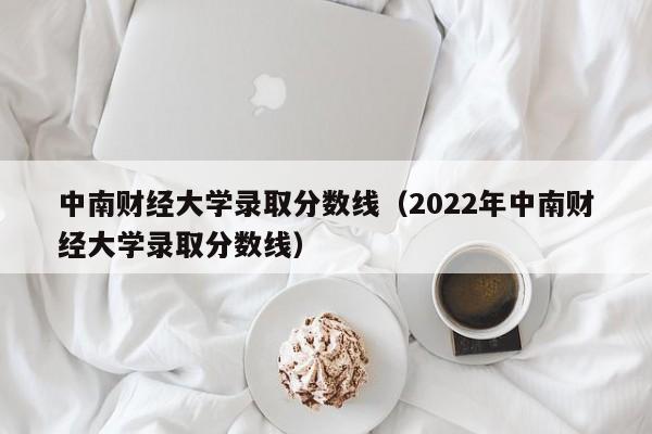 中南财经大学录取分数线（2022年中南财经大学录取分数线）