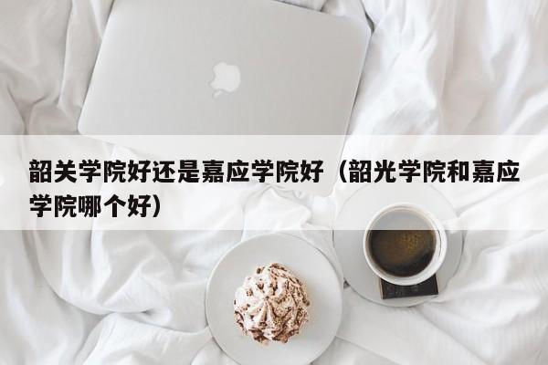 韶关学院好还是嘉应学院好（韶光学院和嘉应学院哪个好）