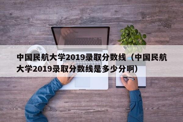 中国民航大学2019录取分数线（中国民航大学2019录取分数线是多少分啊）