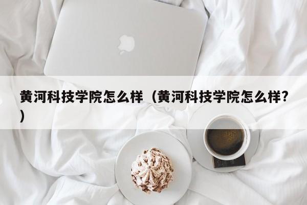 黄河科技学院怎么样（黄河科技学院怎么样?）