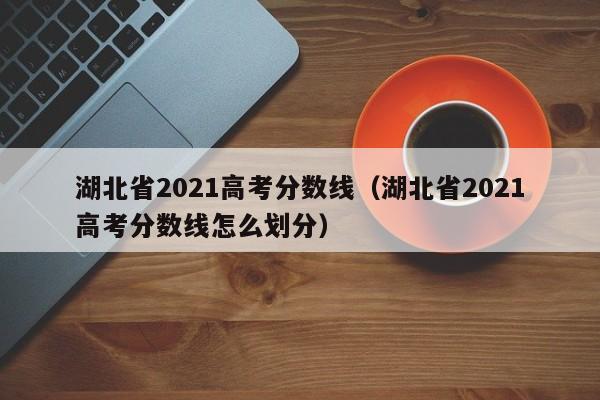 湖北省2021高考分数线（湖北省2021高考分数线怎么划分）