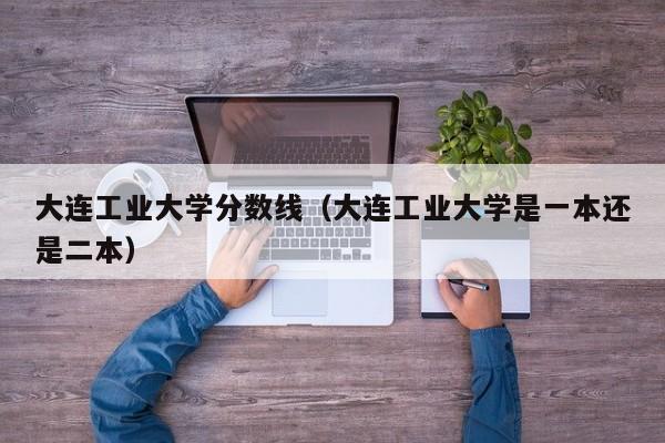 大连工业大学分数线（大连工业大学是一本还是二本）