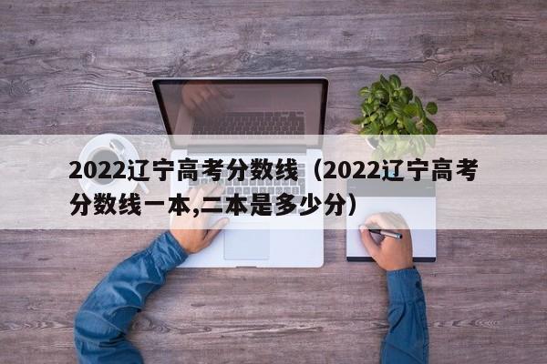 2022辽宁高考分数线（2022辽宁高考分数线一本,二本是多少分）