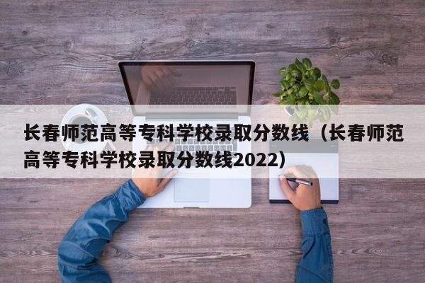 长春师范高等专科学校录取分数线（长春师范高等专科学校录取分数线2022）