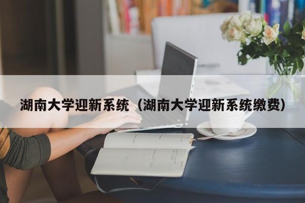 湖南大学迎新系统（湖南大学迎新系统缴费）