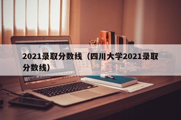 2021录取分数线（四川大学2021录取分数线）