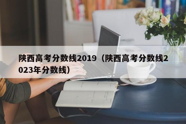 陕西高考分数线2019（陕西高考分数线2023年分数线）