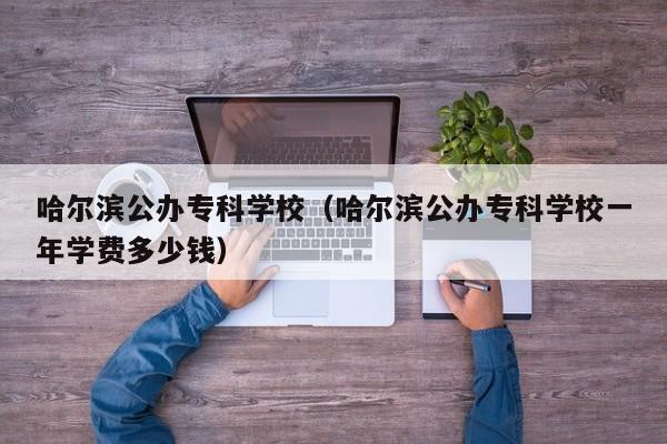 哈尔滨公办专科学校（哈尔滨公办专科学校一年学费多少钱）