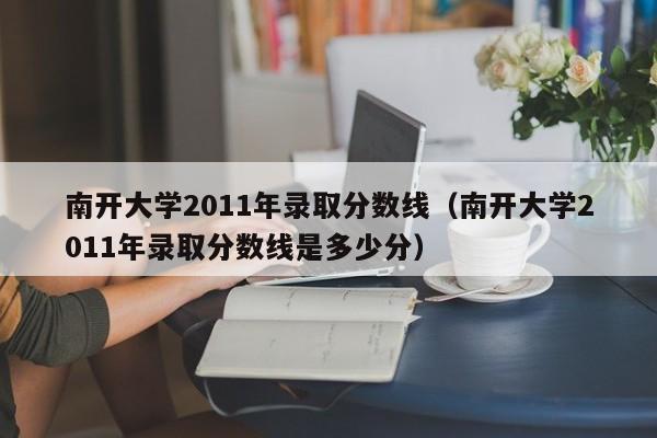 南开大学2011年录取分数线（南开大学2011年录取分数线是多少分）