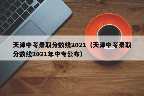 天津中考录取分数线2021（天津中考录取分数线2021年中专公布）