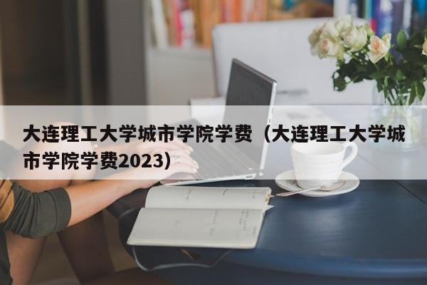 大连理工大学城市学院学费（大连理工大学城市学院学费2023）