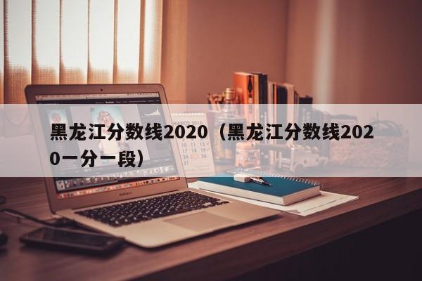 黑龙江分数线2020（黑龙江分数线2020一分一段）