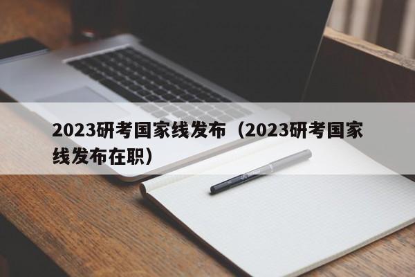 2023研考国家线发布（2023研考国家线发布在职）