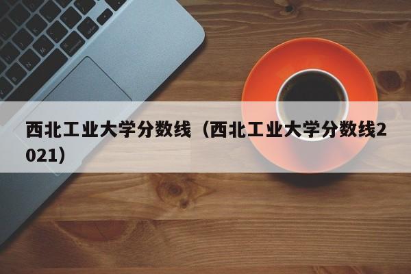 西北工业大学分数线（西北工业大学分数线2021）