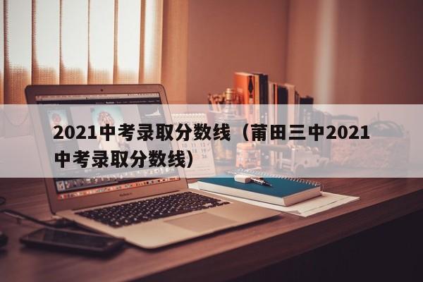 2021中考录取分数线（莆田三中2021中考录取分数线）