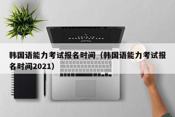 韩国语能力考试报名时间（韩国语能力考试报名时间2021）