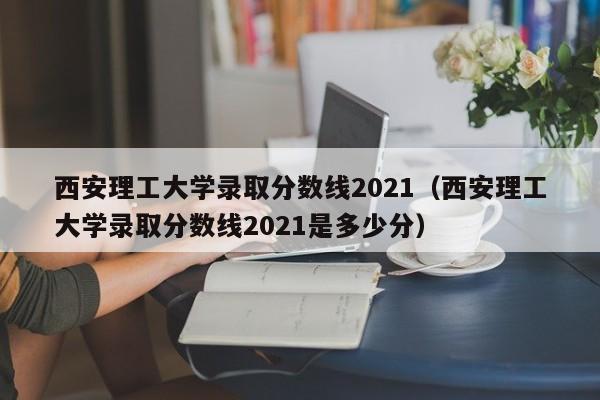 西安理工大学录取分数线2021（西安理工大学录取分数线2021是多少分）