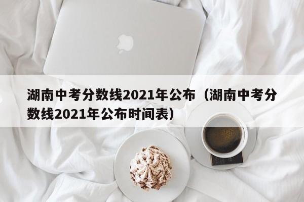 湖南中考分数线2021年公布（湖南中考分数线2021年公布时间表）