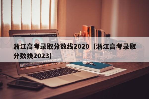 浙江高考录取分数线2020（浙江高考录取分数线2023）