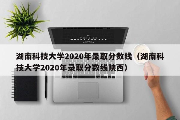 湖南科技大学2020年录取分数线（湖南科技大学2020年录取分数线陕西）