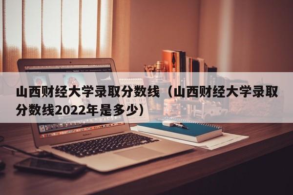 山西财经大学录取分数线（山西财经大学录取分数线2022年是多少）