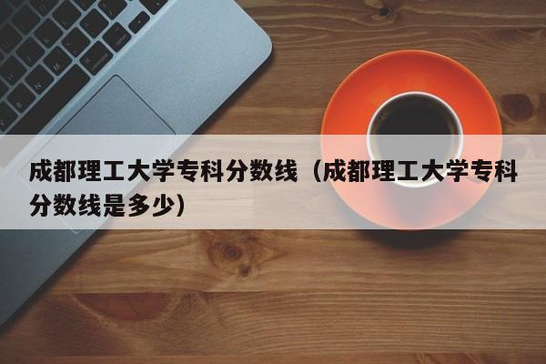 成都理工大学专科分数线（成都理工大学专科分数线是多少）