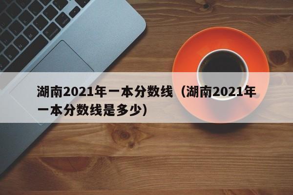 湖南2021年一本分数线（湖南2021年一本分数线是多少）