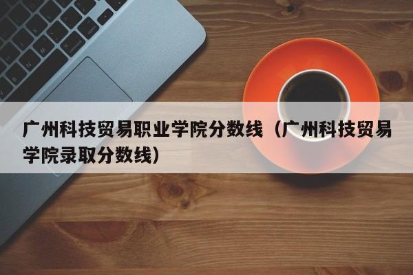 广州科技贸易职业学院分数线（广州科技贸易学院录取分数线）