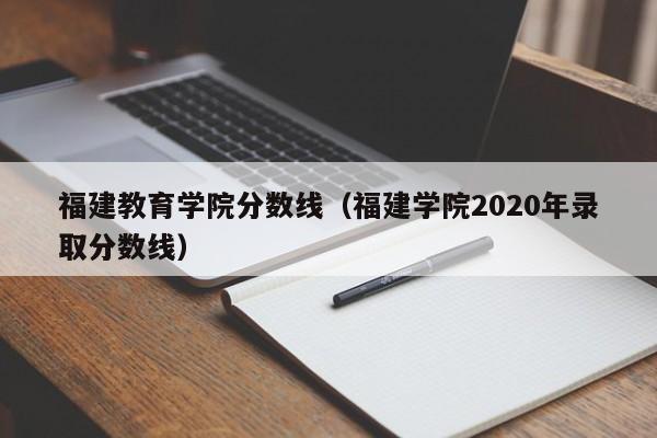 福建教育学院分数线（福建学院2020年录取分数线）