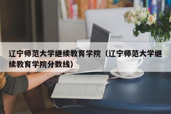 辽宁师范大学继续教育学院（辽宁师范大学继续教育学院分数线）