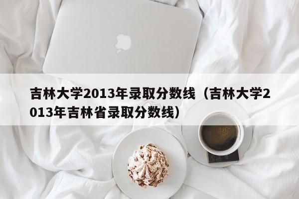 吉林大学2013年录取分数线（吉林大学2013年吉林省录取分数线）