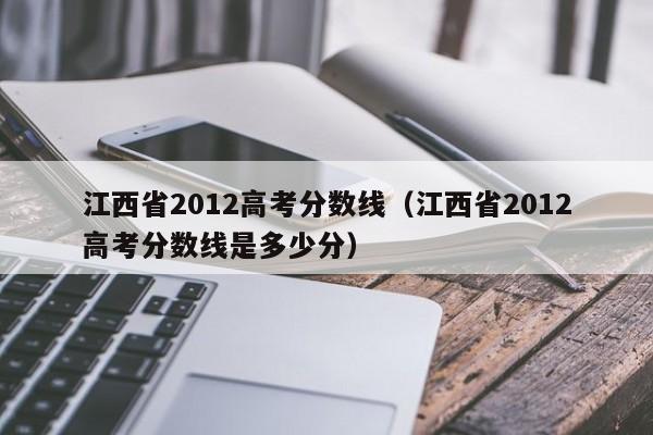 江西省2012高考分数线（江西省2012高考分数线是多少分）