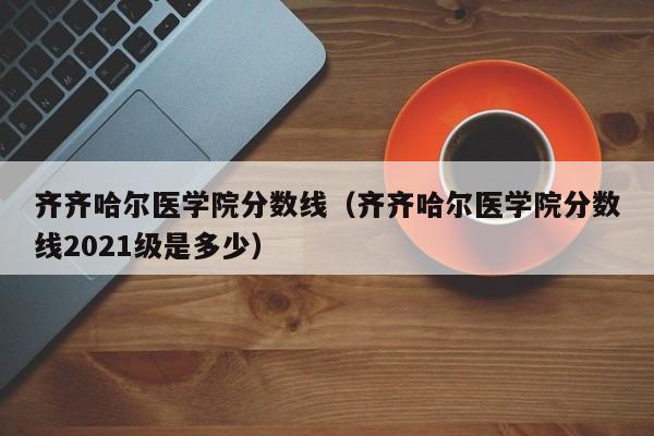 齐齐哈尔医学院分数线（齐齐哈尔医学院分数线2021级是多少）