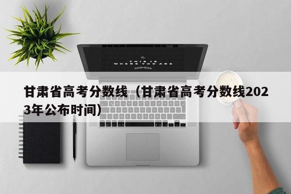 甘肃省高考分数线（甘肃省高考分数线2023年公布时间）