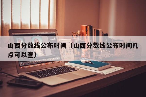 山西分数线公布时间（山西分数线公布时间几点可以查）