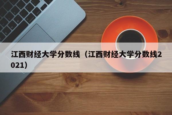 江西财经大学分数线（江西财经大学分数线2021）