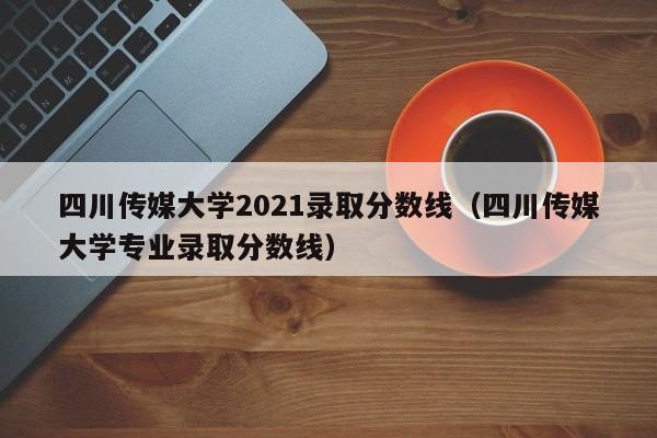 四川传媒大学2021录取分数线（四川传媒大学专业录取分数线）