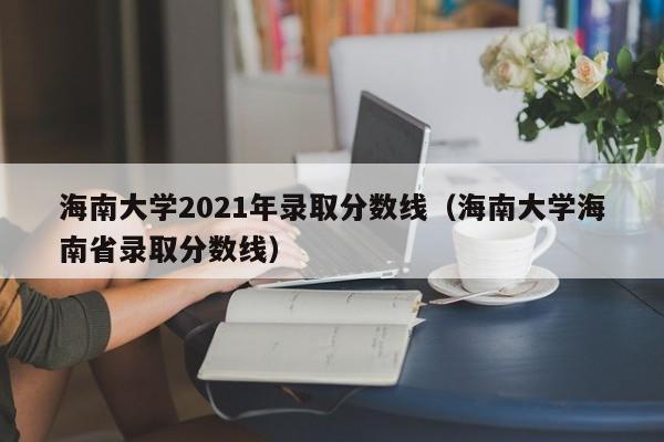 海南大学2021年录取分数线（海南大学海南省录取分数线）