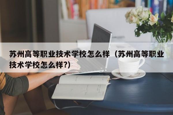 苏州高等职业技术学校怎么样（苏州高等职业技术学校怎么样?）