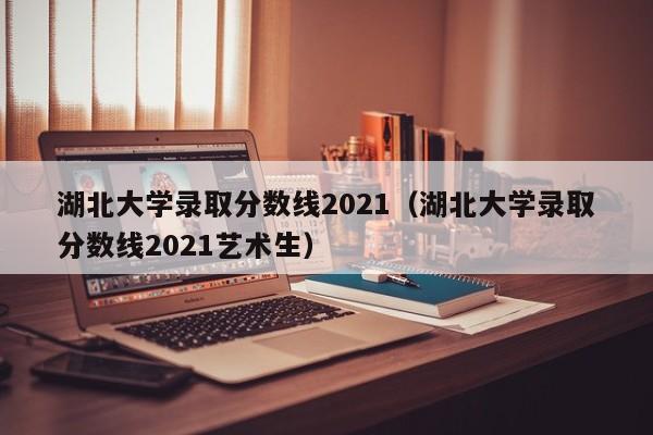 湖北大学录取分数线2021（湖北大学录取分数线2021艺术生）