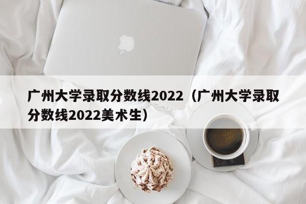 广州大学录取分数线2022（广州大学录取分数线2022美术生）