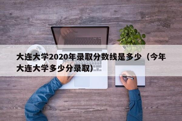 大连大学2020年录取分数线是多少（今年大连大学多少分录取）