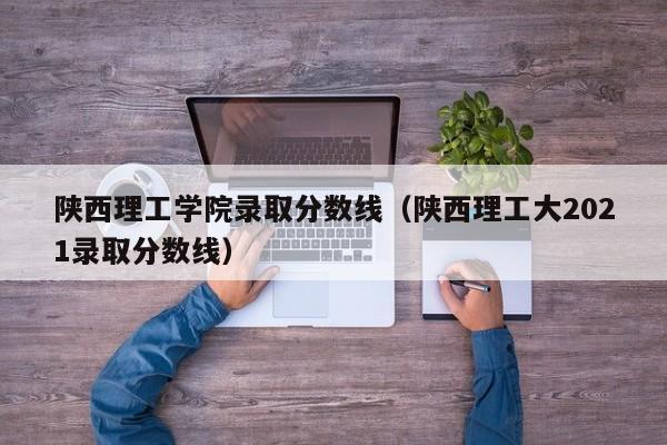 陕西理工学院录取分数线（陕西理工大2021录取分数线）