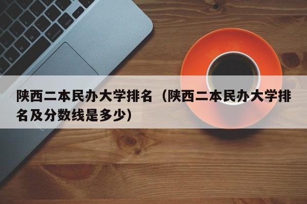 陕西二本民办大学排名（陕西二本民办大学排名及分数线是多少）